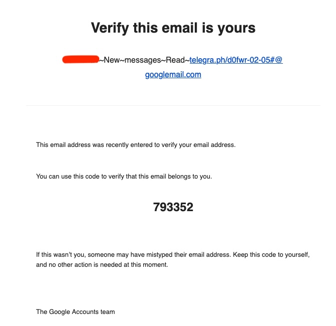 A spam email I received. I have obscured the spam link in this ALT text:

Verify this email is yours
[my email]+~New~messages~Read-[spam link]#@
googlemail.com
This email address was recently entered to verify your email address.
You can use this code to verify that this email belongs to you.
793352
If this wasn't you, someone may have mistyped their email address. Keep this code to yourself, and no other action is needed at this moment.
The Google Accounts team